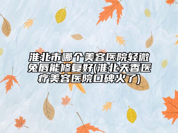 淮北市哪个美容医院轻微兔唇能修复好(淮北天香医疗美容医院口碑火了)
