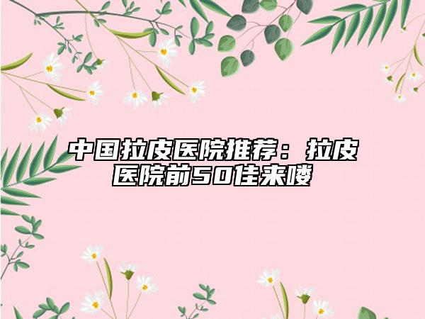 中国拉皮医院推荐：拉皮医院前50佳来喽