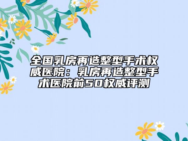 全国乳房再造整型手术权威医院：乳房再造整型手术医院前50权威评测