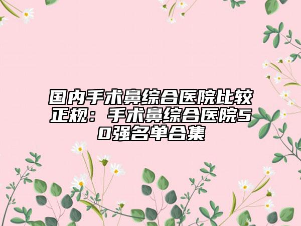 国内手术鼻综合医院比较正规：手术鼻综合医院50强名单合集