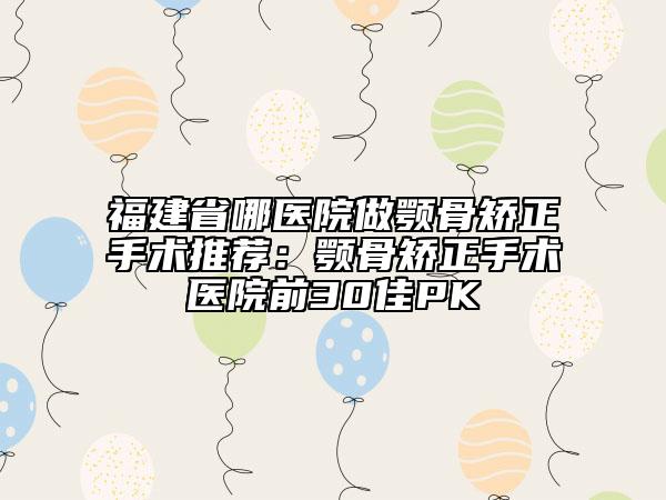 福建省哪医院做颚骨矫正手术推荐：颚骨矫正手术医院前30佳PK