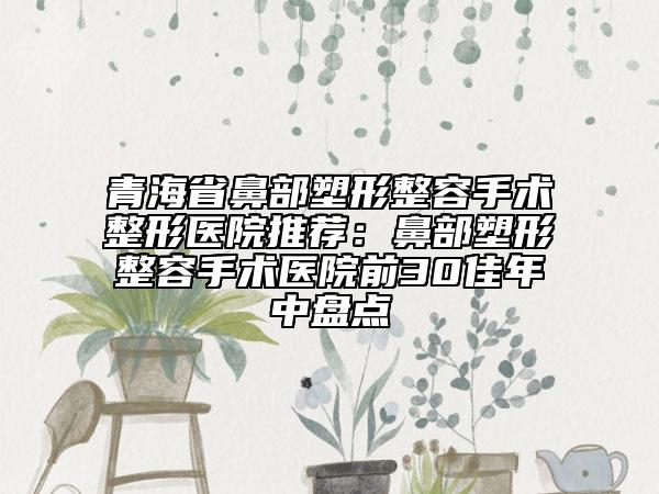 青海省鼻部塑形整容手术整形医院推荐：鼻部塑形整容手术医院前30佳年中盘点