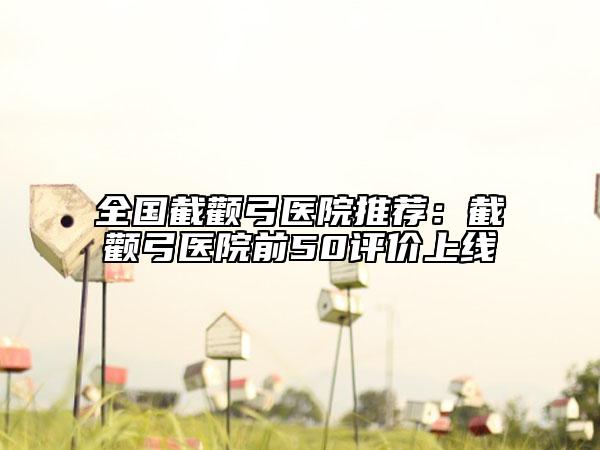 全国截颧弓医院推荐：截颧弓医院前50评价上线