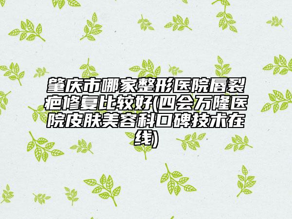 肇庆市哪家整形医院唇裂疤修复比较好(四会万隆医院皮肤美容科口碑技术在线)