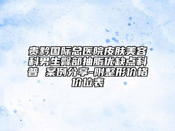 贵黔国际总医院皮肤美容科男生臀部抽脂优缺点科普 案例分享-附整形价格价位表