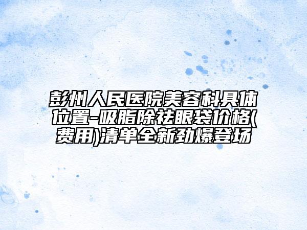 彭州人民医院美容科具体位置-吸脂除祛眼袋价格(费用)清单全新劲爆登场