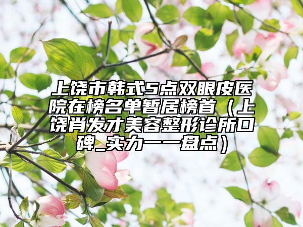 上饶市韩式5点双眼皮医院在榜名单暂居榜首（上饶肖发才美容整形诊所口碑_实力一一盘点）