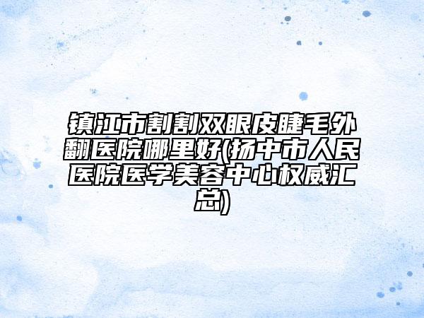 镇江市割割双眼皮睫毛外翻医院哪里好(扬中市人民医院医学美容中心权威汇总)