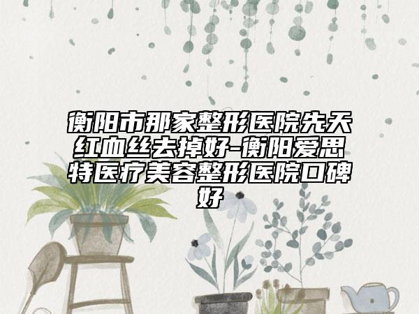 衡阳市那家整形医院先天红血丝去掉好-衡阳爱思特医疗美容整形医院口碑好