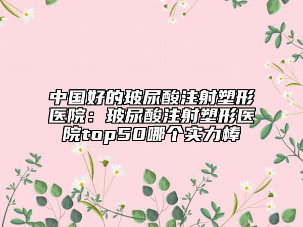 中国好的玻尿酸注射塑形医院：玻尿酸注射塑形医院top50哪个实力棒