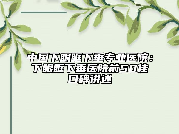 中国下眼眶下垂专业医院：下眼眶下垂医院前50佳口碑讲述