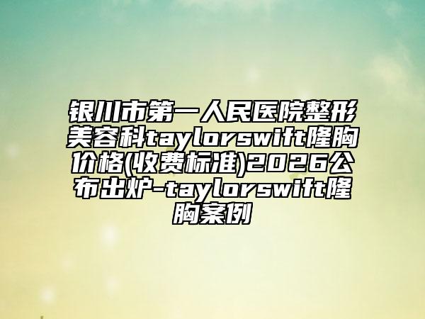 银川市第一人民医院整形美容科taylorswift隆胸价格(收费标准)2026公布出炉-taylorswift隆胸案例