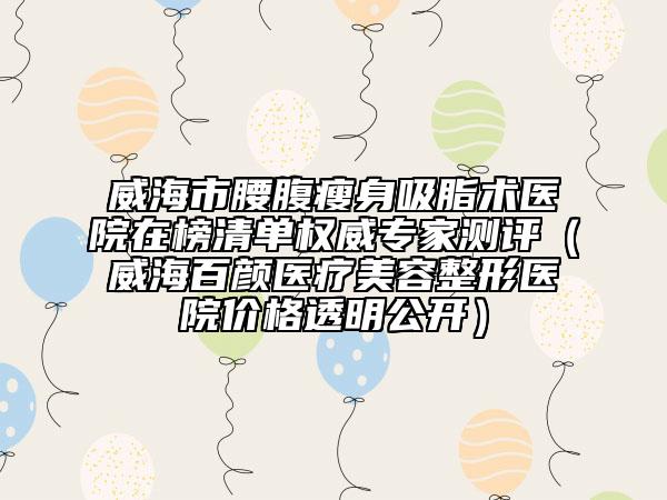 威海市腰腹瘦身吸脂术医院在榜清单权威专家测评（威海百颜医疗美容整形医院价格透明公开）