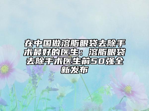 在中国做溶脂眼袋去除手术最好的医生：溶脂眼袋去除手术医生前50强全新发布