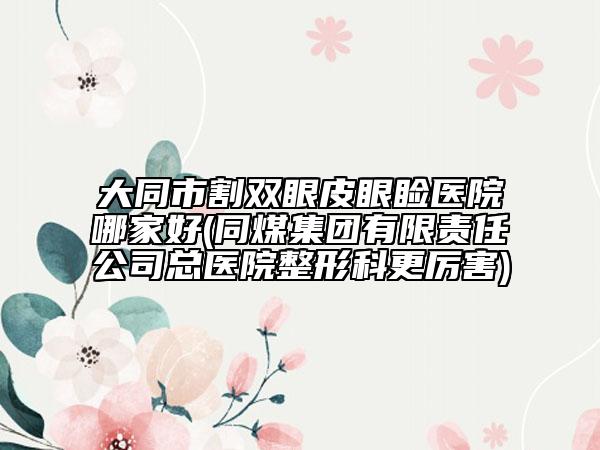 大同市割双眼皮眼睑医院哪家好(同煤集团有限责任公司总医院整形科更厉害)