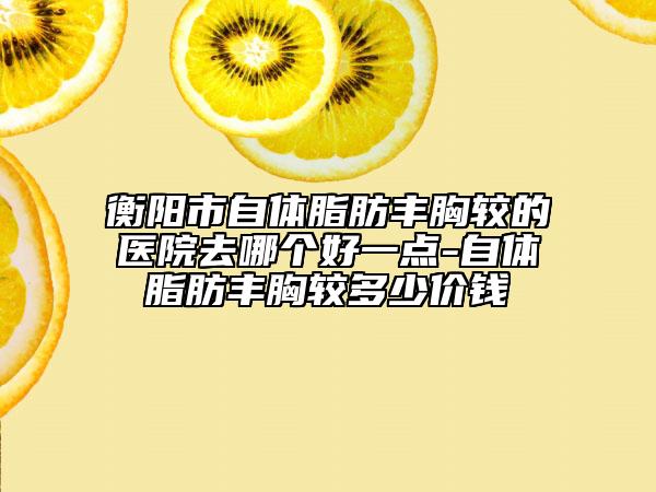 衡阳市自体脂肪丰胸较的医院去哪个好一点-自体脂肪丰胸较多少价钱