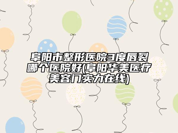 阜阳市整形医院3度唇裂哪个医院好(阜阳华美医疗美容门实力在线)