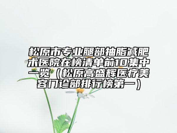 松原市专业腿部抽脂减肥术医院在榜清单前10集中一览（松原高盛辉医疗美容门诊部排行榜第一）