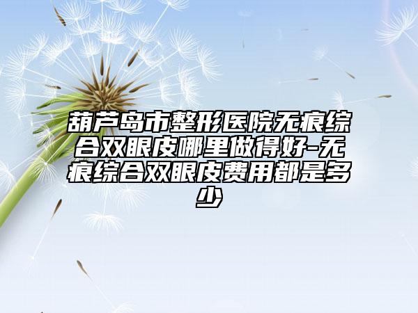 葫芦岛市整形医院无痕综合双眼皮哪里做得好-无痕综合双眼皮费用都是多少