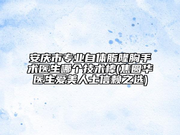 安庆市专业自体脂隆胸手术医生哪个技术棒(焦圆华医生爱美人士信赖之选)