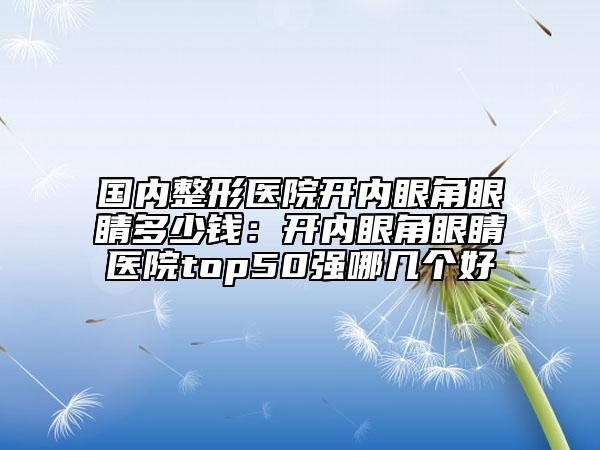 国内整形医院开内眼角眼睛多少钱：开内眼角眼睛医院top50强哪几个好