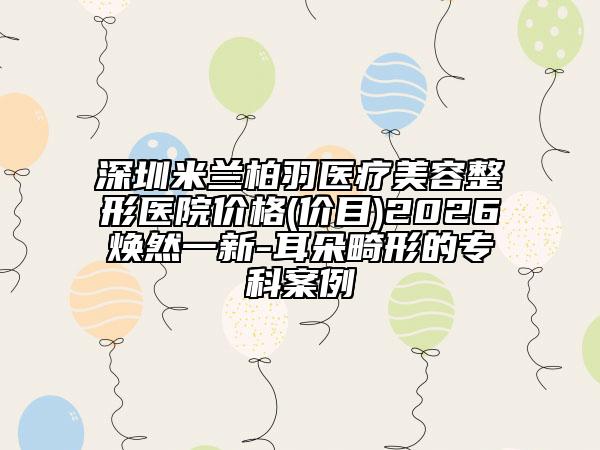 深圳米兰柏羽医疗美容整形医院价格(价目)2026焕然一新-耳朵畸形的专科案例