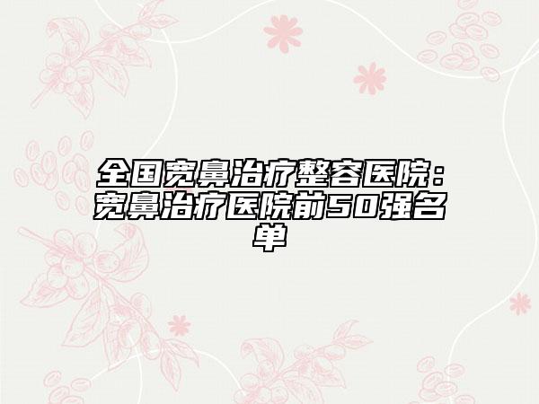 全国宽鼻治疗整容医院：宽鼻治疗医院前50强名单