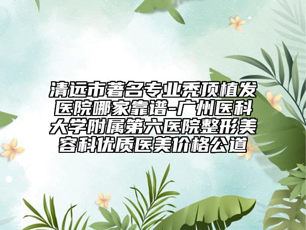 清远市著名专业秃顶植发医院哪家靠谱-广州医科大学附属第六医院整形美容科优质医美价格公道