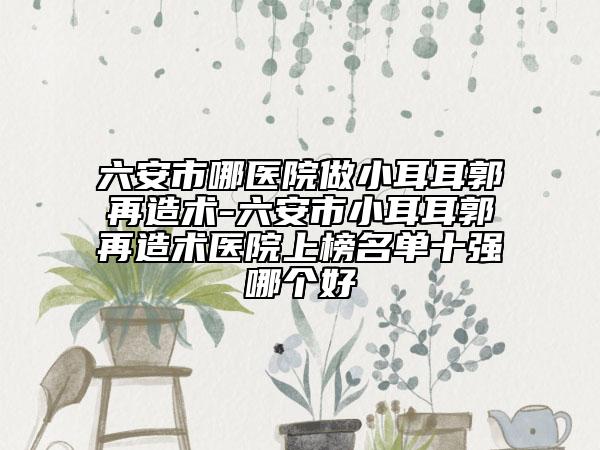 六安市哪医院做小耳耳郭再造术-六安市小耳耳郭再造术医院上榜名单十强哪个好