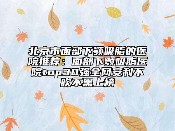 北京市面部下颚吸脂的医院推荐：面部下颚吸脂医院top30强全网安利不吹不黑上榜