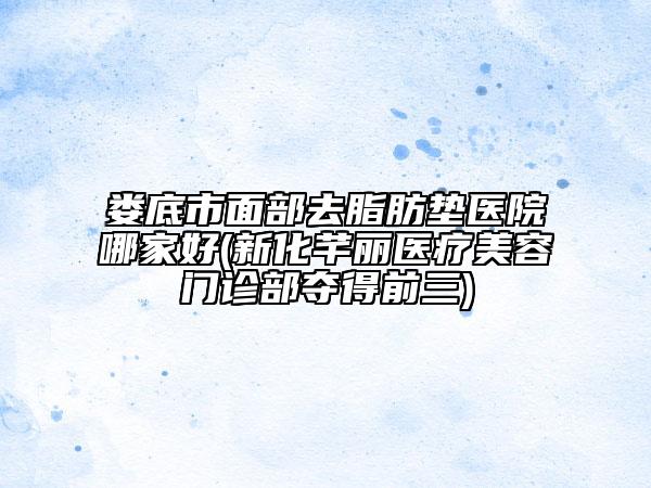 娄底市面部去脂肪垫医院哪家好(新化芊丽医疗美容门诊部夺得前三)