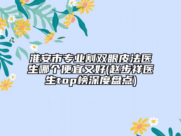 淮安市专业割双眼皮法医生哪个便宜又好(赵步祥医生top榜深度盘点)