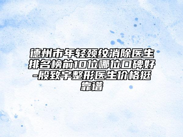 德州市年轻颈纹消除医生排名榜前10位哪位口碑好-殷致宇整形医生价格挺靠谱