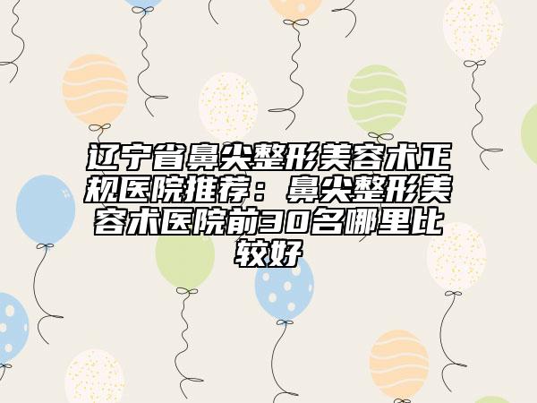 辽宁省鼻尖整形美容术正规医院推荐：鼻尖整形美容术医院前30名哪里比较好