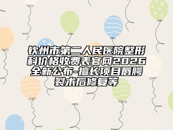 钦州市第二人民医院整形科价格收费表官网2026全新公布-擅长项目唇腭裂术后修复等