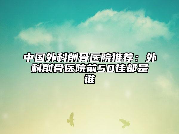 中国外科削骨医院推荐：外科削骨医院前50佳都是谁