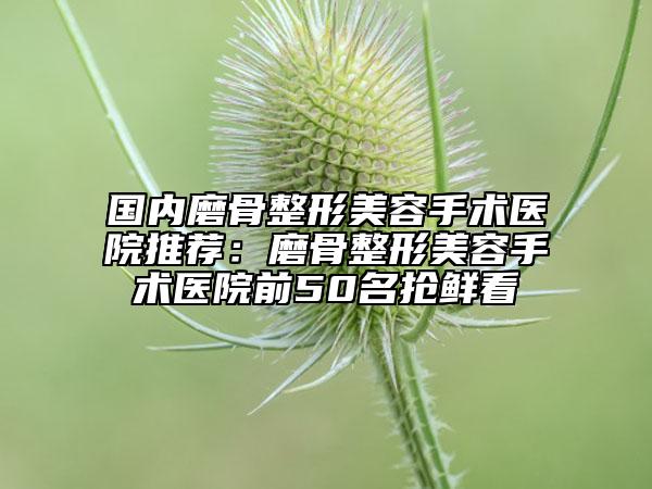 国内磨骨整形美容手术医院推荐：磨骨整形美容手术医院前50名抢鲜看