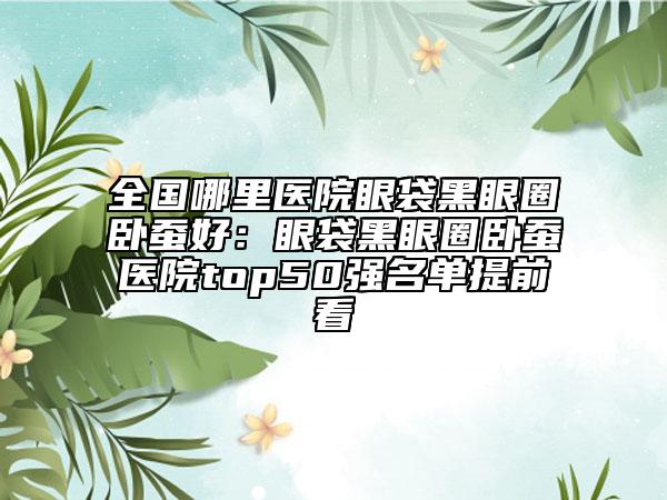 全国哪里医院眼袋黑眼圈卧蚕好：眼袋黑眼圈卧蚕医院top50强名单提前看