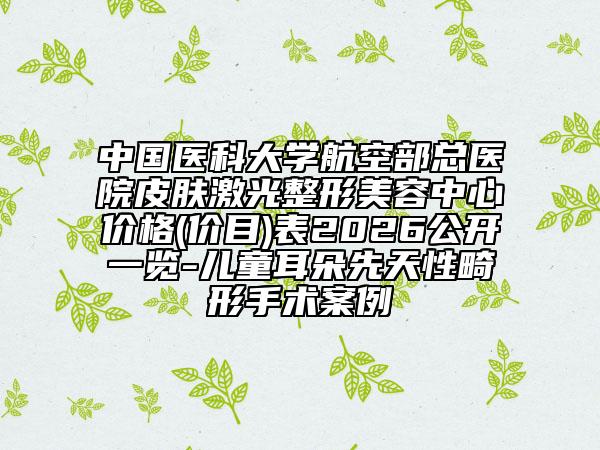 中国医科大学航空部总医院皮肤激光整形美容中心价格(价目)表2026公开一览-儿童耳朵先天性畸形手术案例