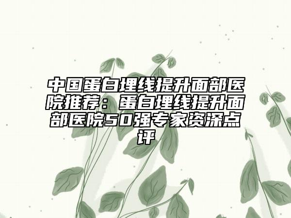 中国蛋白埋线提升面部医院推荐：蛋白埋线提升面部医院50强专家资深点评