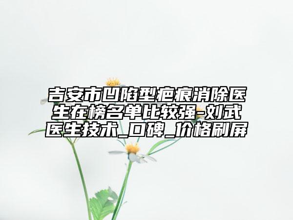 吉安市凹陷型疤痕消除医生在榜名单比较强-刘武医生技术_口碑_价格刷屏