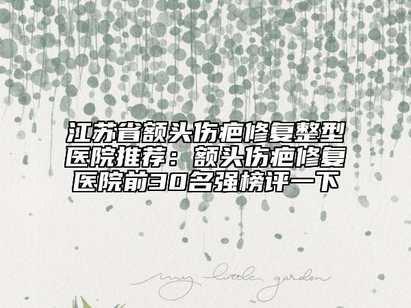 江苏省额头伤疤修复整型医院推荐：额头伤疤修复医院前30名强榜评一下