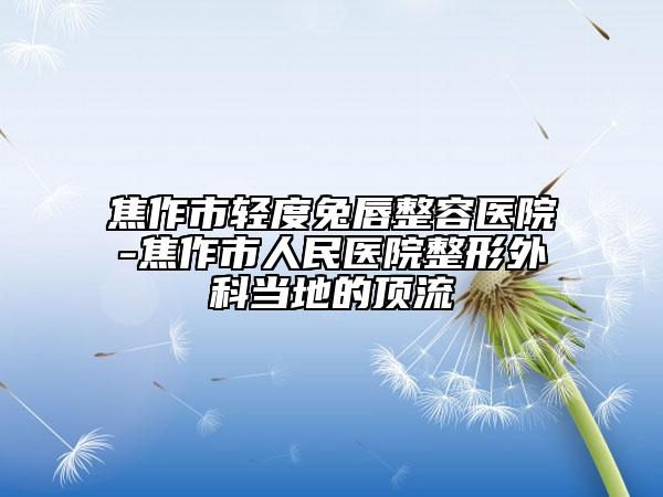 焦作市轻度兔唇整容医院-焦作市人民医院整形外科当地的顶流