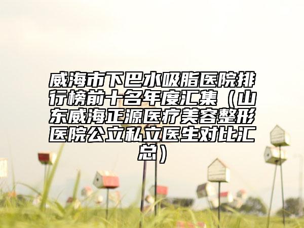 威海市下巴水吸脂医院排行榜前十名年度汇集（山东威海正源医疗美容整形医院公立私立医生对比汇总）