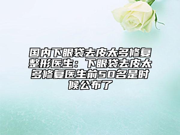 国内下眼袋去皮太多修复整形医生：下眼袋去皮太多修复医生前50名是时候公布了