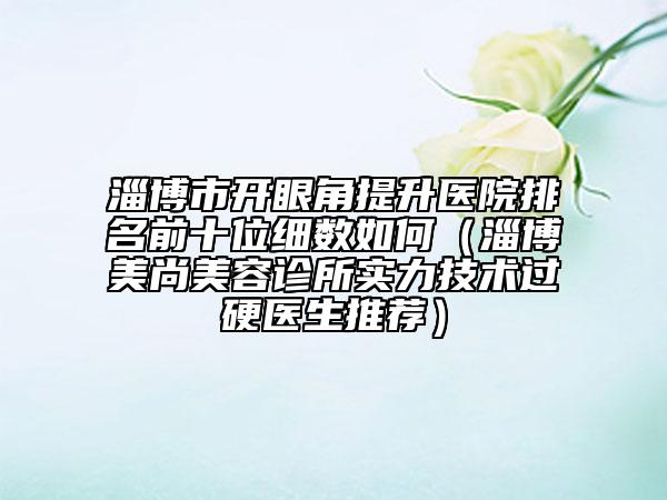 淄博市开眼角提升医院排名前十位细数如何（淄博美尚美容诊所实力技术过硬医生推荐）