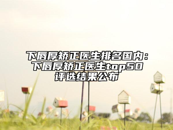 下唇厚矫正医生排名国内：下唇厚矫正医生top50评选结果公布
