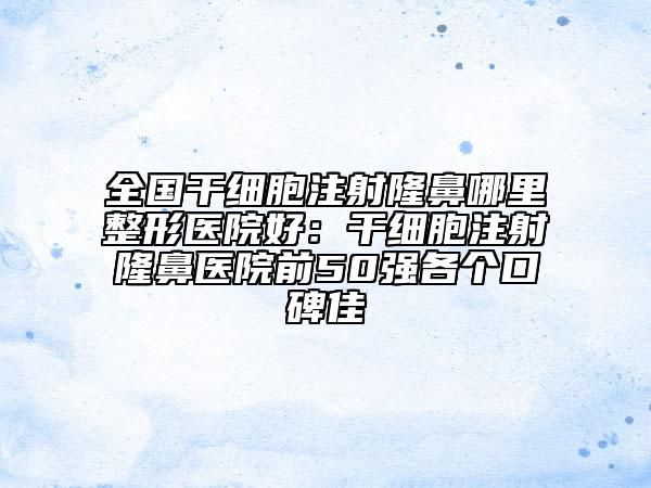 全国干细胞注射隆鼻哪里整形医院好：干细胞注射隆鼻医院前50强各个口碑佳