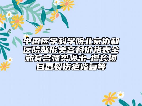中国医学科学院北京协和医院整形美容科价格表全新有名强势曝出-擅长项目唇裂伤疤修复等