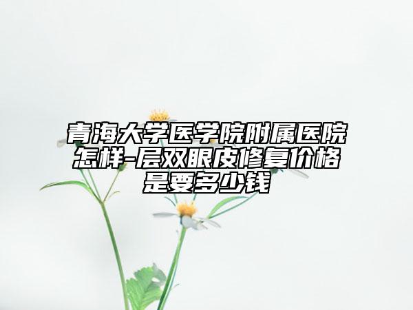 青海大学医学院附属医院怎样-层双眼皮修复价格是要多少钱
